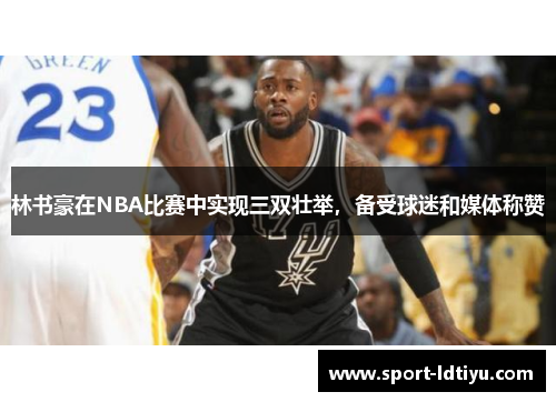 林书豪在NBA比赛中实现三双壮举，备受球迷和媒体称赞