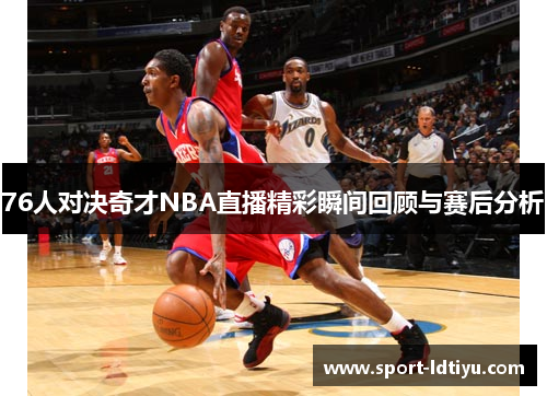 76人对决奇才NBA直播精彩瞬间回顾与赛后分析